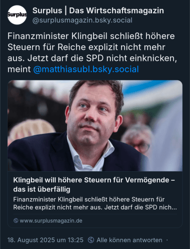 Surplus | Das Wirtschaftsmagazin
@surplusmagazin.bsky.social

Finanzminister Klingbeil schließt höhere
Steuern für Reiche explizit nicht mehr
aus. Jetzt darf die SPD nicht einknicken,
meint @matthiasubl.bsky.social

Klingbeil will höhere Steuern für Vermögende - das ist überfällig

Finanzminister Klingbeil schließt höhere Steuern für Reiche explizit nicht mehr aus. Jetzt darf die SPD nich...

www.surplusmagazin.de

18. August 2025 um 13:25