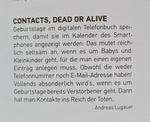 Foto des Beitrags:
"CONTACTS, DEAD OR ALIVE
Geburtstage im digitalen Telefonbuch speichern, damit sie im Kalender des Smartphones angezeigt werden: Das mutet reich lich seltsam an, wenn es um Babys und Kleinkinder geht, für die man einen eigenen Eintrag anlegen muss. Obwohl die weder Telefonnummer noch E-Mail-Adresse haben! Vollends absonderlich wird's, wenn es um Geburtstage bereits Verstorbener geht. Dann hat man Kontakte ins Reich der Toten.
Andreas Lugauer"
