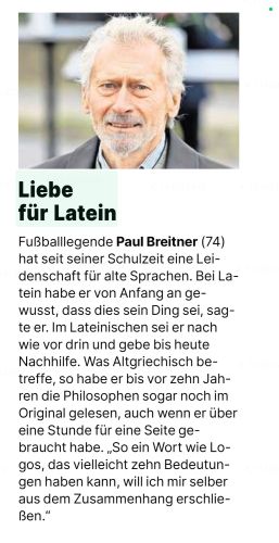 Screenshot einer Boulevard-Kurzmeldung. Unter einem Porträtfoto von Paul Breitner steht Folgendes:

"Liebe für Latein

Fußballlegende Paul Breitner (74) hat seit seiner Schulzeit eine Leidenschaft für alte Sprachen. Bei Latein habe er von Anfang an gewusst, dass dies sein Ding sei, sagte er. Im Lateinischen sei er nach wie vor drin und gebe bis heute Nachhilfe. Was Altgriechisch betreffe, so habe er bis vor zehn Jahren die Philosophen sogar noch im Original gelesen, auch wenn er über eine Stunde für eine Seite gebraucht habe. „So ein Wort wie Logos, das vielleicht zehn Bedeutungen haben kann, will ich mir selber aus dem Zusammenhang erschließen.“"